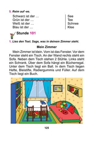 125
5. Reim auf -ee.
Schwarz ist der …	 See
Grün ist der …	 Tee
Weiß ist der …	 Schnee
Blau ist der …	 Klee
Stunde 101
1. Lies den Text. Sage, was in deinem Zimmer steht.
Mein Zimmer
Mein Zimmer ist klein. Vorn ist das Fenster. Vor dem
Fenster steht ein Tisch. An der Wand rechts steht ein
Sofa. Neben dem Tisch stehen 2 Stühle. Links steht
ein Schrank. Über dem Sofa hängt ein Bücherregal.
Unter dem Tisch liegt ein Ball. In dem Tisch liegen
Hefte, Bleistifte, Radiergummis und Füller. Auf dem
Tisch liegt ein Buch.
 