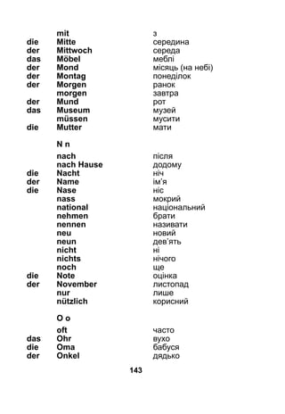 143
	 mit	 з
die 	 Mitte	 середина
der 	 Mittwoch	 середа
das 	 Möbel	 меблі
der 	 Mond	 місяць (на небі)
der 	 Montag	 понеділок
der 	 Morgen	 ранок
	 morgen	 завтра
der 	 Mund 	 рот
das 	 Museum	 музей
	 müssen	 мусити
die 	 Mutter	 мати
	N n
	 nach	 після
	 nach Hause	 додому
die 	Nacht	 ніч
der 	Name	 ім’я
die	Nase	 ніс
	 nass	 мокрий
	 national	 національний
	 nehmen 	 брати
	 nennen	 називати
	 neu	 новий
	 neun	 дев’ять
	 nicht	 ні
	 nichts	 нічого
	 noch	 ще
die 	Note	 оцінка
der 	November	 листопад
	 nur	 лише
	 nützlich	 корисний
	 O o
	 oft	 часто
das 	 Ohr	 вухо
die 	 Oma	 бабуся
der 	 Onkel	 дядько
 
