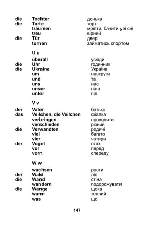 147
die 	 Tochter	 донька
die 	 Torte	 торт
	 träumen	 мріяти, бачити уві сні
	 treu	 вірний
die 	 Tür	 двері
	 turnen	 займатись спортом
	U u
	 überall	 усюди
die 	Uhr	 годинник
die 	Ukraine 	 Україна
	 um	 навкруги
	 und	 та
	 uns	 нас
	 unser	 наш
	 unter	 під
	 V v
der 	 Vater	 батько
das 	 Veilchen, die Veilchen	 фіалка
	 verbringen	 проводити
	 verschieden	 різний
die	 Verwandten	 родичі
	 viel	 багато
	 vier	 чотири
der 	 Vogel	 птах
	 vor	 перед
	 vorn	 спереду
	 W w
	 wachsen	 рости
der 	 Wald	 ліс
die 	 Wand	 стіна
	 wandern	 подорожувати
die 	 Wange	 щока
	 warm	 теплий
	 was	 що
 