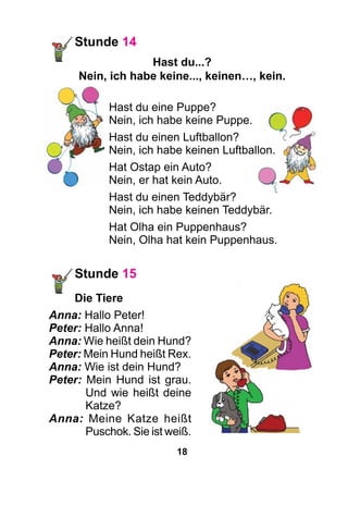 18
Stunde 14
Hast du...?
Nein, ich habe keine..., keinen…, kein.
Hast du eine Puppe?
Nein, ich habe keine Puppe.
Hast du einen Luftballon?
Nein, ich habe keinen Luftballon.
Hat Ostap ein Auto?
Nein, er hat kein Auto.
Hast du einen Teddybär?
Nein, ich habe keinen Teddybär.
Hat Olha ein Puppenhaus?
Nein, Olha hat kein Puppenhaus.
Stunde 15
	Die Tiere
Anna: Hallo Peter!
Peter: Hallo Anna!
Anna: Wie heißt dein Hund?
Peter: Mein Hund heißt Rex.
Anna: Wie ist dein Hund?
Peter: Mein Hund ist grau.
Und wie heißt deine
Katze?
Anna: Meine Katze heißt
Puschok. Sie ist weiß.
 