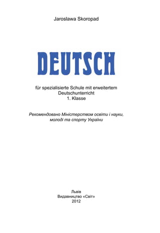 Jaroslawa Skoropad
für spezialisierte Schule mit erweitertem
Deutschunterricht
1. Klasse
Рекомендовано Міністерством освіти і науки,
молоді та спорту України
Львів
Видавництво «Світ»
2012
 