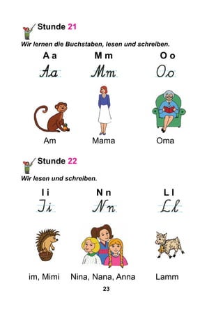 23
	 Am	 Mama	 Oma
Stunde 22
Wir lesen und schreiben.
	I i	N n	L l
	 	 	
im, Mimi	 Nina, Nana, Anna		 Lamm
Stunde 21
Wir lernen die Buchstaben, lesen und schreiben.
	A a	 M m	 O o
	 	 	
 