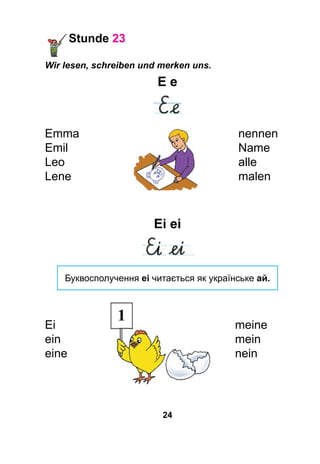 24
Stunde 23
Wir lesen, schreiben und merken uns.
E e
Emma	nennen
Emil	Name
Leo	 alle
Lene 	 malen
Ei ei
Буквосполучення ei читається як українське ай.
Ei								meine
ein								mein
eine								nein
 