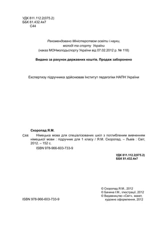 Скоропад Я.М.
Німецька мова для спеціалізованих шкіл з поглибленим вивченням
німецької мови : підручник для 1 класу / Я.М. Скоропад. – Львів : Світ,
2012. – 152 с.
ISBN 978-966-603-733-9
УДК 811.112.2(075.2)
ББК 81.432.4я7
С44
Рекомендовано Міністерством освіти і науки,
молоді та спорту України
(наказ МОНмолодьспорту України від 07.02.2012 р. № 118)
Видано за рахунок державних коштів. Продаж заборонено
Експертизу підручника здійснював Інститут педагогіки НАПН України
УДК 811.112.2(075.2)
ББК 81.432.4я7
ISBN 978-966-603-733-9
© Скоропад Я.М., 2012
© Бачина І.М., ілюстрації, 2012
© Видавництво «Світ», макет,
художнє оформлення, 2012
С44
 