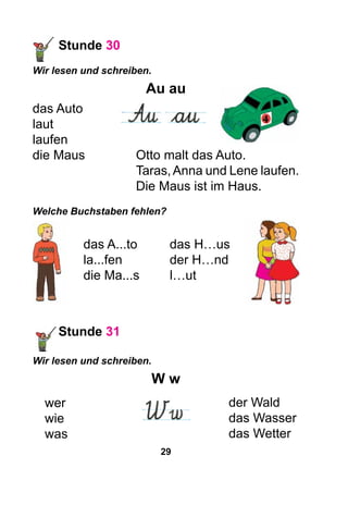 29
Stunde 30
Wir lesen und schreiben.
Au au
das Auto
laut
laufen
die Maus		 Otto malt das Auto.
				 Taras,Anna und Lene laufen.
				 Die Maus ist im Haus.
Welche Buchstaben fehlen?
das A...tо	 das H…us
la...fen		 der H…nd
die Ma...s	 l…ut
Stunde 31
Wir lesen und schreiben.
W w
wer
wie
was
der Wald
das Wasser
das Wetter
 