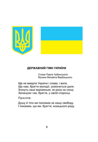 3
Державний гімн УкраЇни
				 Слова Павла Чубинського
				 Музика Михайла Вербицького
Ще не вмерла України і слава, і воля,
Ще нам, браття молодії, усміхнеться доля.
Згинуть наші воріженьки, як роса на сонці.
Запануєм і ми, браття, у своїй сторонці.
Приспів:
Душу й тіло ми положим за нашу свободу,
І покажем, що ми, браття, козацького роду.
 