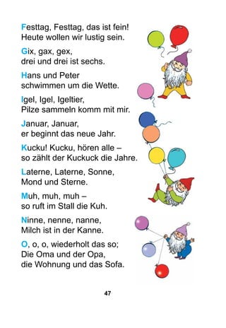 47
Festtag, Festtag, das ist fein!
Heute wollen wir lustig sein.
Gix, gax, gex,
drei und drei ist sechs.
Hans und Peter
schwimmen um die Wette.
Igel, Igel, Igeltier,
Pilze sammeln komm mit mir.
Januar, Januar,
er beginnt das neue Jahr.
Kucku! Kucku, hören alle –
so zählt der Kuckuck die Jahre.
Laterne, Laterne, Sonne,
Mond und Sterne.
Muh, muh, muh –
so ruft im Stall die Kuh.
Ninne, nenne, nanne,
Milch ist in der Kanne.
O, o, o, wiederholt das so;
Die Oma und der Opa,
die Wohnung und das Sofa.
 