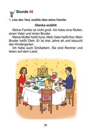 51
Stunde 48
1. Lies den Text, erzähle über deine Familie.
Olenka erzählt
Meine Familie ist nicht groß. Ich habe eine Mutter,
einen Vater und einen Bruder.
Meine Mutter heißt Iryna. Mein Vater heißt Ihor. Mein
Bruder heißt Oleh. Er ist drei Jahre alt und besucht
den Kindergarten.
Ich habe auch Großeltern. Sie sind Rentner und
leben auf dem Land.
 