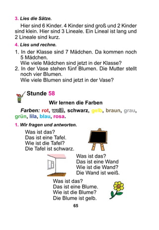 65
3. Lies die Sätze.
Hier sind 6 Kinder. 4 Kinder sind groß und 2 Kinder
sind klein. Hier sind 3 Lineale. Ein Lineal ist lang und
2 Lineale sind kurz.
4. Lies und rechne.
1. In der Klasse sind 7 Mädchen. Da kommen noch
5 Mädchen.
Wie viele Mädchen sind jetzt in der Klasse?
2. In der Vase stehen fünf Blumen. Die Mutter stellt
noch vier Blumen.
Wie viele Blumen sind jetzt in der Vase?
Stunde 58
Wir lernen die Farben
Farben: rot, weiß, schwarz, gelb, braun, grau,
grün, lila, blau, rosa.
1. Wir fragen und antworten.
Was ist das?
Das ist eine Tafel.
Wie ist die Tafel?
Die Tafel ist schwarz.
Was ist das?
Das ist eine Wand
Wie ist die Wand?
Die Wand ist weiß.
Was ist das?
Das ist eine Blume.
Wie ist die Blume?
Die Blume ist gelb.
 