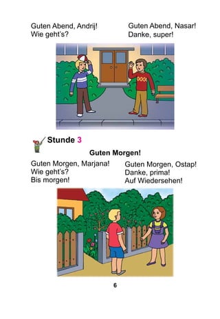 6
Guten Abend, Andrij!
Wie geht’s?
Stunde 3
Guten Morgen!
Guten Morgen, Marjana!
Wie geht’s?
Bis morgen!
Guten Abend, Nasar!
Danke, super!
Guten Morgen, Ostap!
Danke, prima!
Auf Wiedersehen!
 