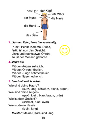 69
3. Lies den Reim, lerne ihn auswendig.
Punkt, Punkt, Komma, Strich,
fertig ist nun das Gesicht.
Links und rechts zwei Ohren,
so ist der Mensch geboren.
4. Merke dir!
Mit den Augen sehe ich.
Mit den Ohren höre ich.
Mit der Zunge schmecke ich.
Mit der Nase rieche ich.
5. Beschreibe dich selbst.
Wie sind deine Haare?
(kurz, lang, schwarz, blond, braun)
Wie sind deine Augen?
(groß, klein, blau, braun, grün)
Wie ist dein Gesicht?
(schmal, rund, oval)
Wie ist deine Nase?
(klein, lang)
Muster: Meine Haare sind lang.
das Ohr
das Auge
die Hand
das Bein
der Kopf

der Mund die Nase
 