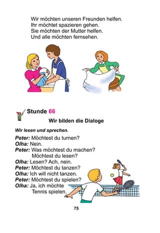 75
Wir möchten unseren Freunden helfen.
Ihr möchtet spazieren gehen.
Sie möchten der Mutter helfen.
Und alle möchten fernsehen.
Stunde 66
Wir bilden die Dialoge
Wir lesen und sprechen.
Peter: Möchtest du turnen?
Olha: Nein.
Peter: Was möchtest du machen?
	 Möchtest du lesen?
Olha: Lesen? Ach, nein.
Peter: Möchtest du tanzen?
Olha: Ich will nicht tanzen.
Peter: Möchtest du spielen?
Olha: Ja, ich möchte
	 Tennis spielen.
 