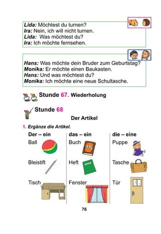 76
Lida: Möchtest du turnen?
Ira: Nein, ich will nicht turnen.
Lida: Was möchtest du?
Ira: Ich möchte fernsehen.
Hans: Was möchte dein Bruder zum Geburtstag?
Monika: Er möchte einen Baukasten.
Hans: Und was möchtest du?
Monika: Ich möchte eine neue Schultasche.
Stunde 67. Wiederholung
Stunde 68
Der Artikel
1. Ergänze die Artikel.
Der – ein	 das – ein	 die – eine
Ball	Buch	Puppe
Bleistift	Heft	 Tasche
Tisch	 Fenster	 Tür
 