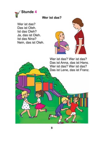 8
Stunde 4
Wer ist das?
Wer ist das?
Das ist Oleh.
Ist das Oleh?
Ja, das ist Oleh.
Ist das Nina?
Nein, das ist Oleh.
Wer ist das? Wer ist das?
Das ist Anna, das ist Hans.
Wer ist das? Wer ist das?
Das ist Lene, das ist Franz.
 