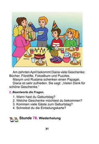 91
Am zehntenApril bekommt Diana viele Geschenke:
Bücher, Filzstifte, Fotoalbum und Puzzles.
Maxym und Ruslana schenken einen Papagei.
Diana ist sehr zufrieden. Sie sagt: „Vielen Dank für
schöne Geschenke.“
2. Beantworte die Fragen.
1. Wann hast du Geburtstag?
2. Welche Geschenke möchtest du bekommen?
3. Kommen viele Gäste zum Geburtstag?
4. Schreibst du die Einladungskarte?
Stunde 78. Wiederholung
 
