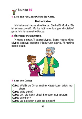 96
Stunde 80
1. Lies den Text, beschreibe die Katze.
Meine Katze
Ich habe zu Hause eine Katze. Sie heißt Murka. Sie
ist schwarz-weiß. Murka ist immer lustig und spielt oft
gern. Ich liebe meine Katze.
2. Übersetze ins Deutsche.
У мене є киця. Її звати Мурка. Вона чорно-біла.
Мурка завжди весела і бавиться охоче. Я люблю
свою кицю.
3. Lest den Dialog.
Olha: Weißt du Oma, meine Katze kann alles ma-
chen!
Oma: Was denn?
Olha: Oh, sie kann alles! Sie kann gut tanzen!
Oma: Wirklich?
Olha: Ja, sie kann auch gut singen!
 
