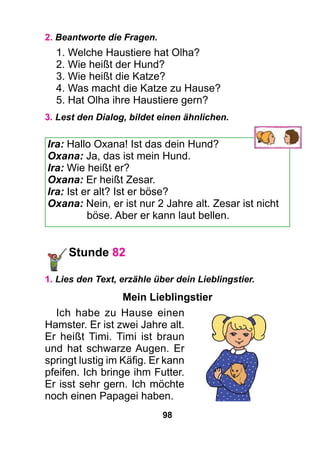 98
2. Beantworte die Fragen.
1. Welche Haustiere hat Olha?
2. Wie heißt der Hund?
3. Wie heißt die Katze?
4. Was macht die Katze zu Hause?
5. Hat Olha ihre Haustiere gern?
3. Lest den Dialog, bildet einen ähnlichen.
Ira: Hallo Oxana! Ist das dein Hund?
Oxana: Ja, das ist mein Hund.
Ira: Wie heißt er?
Oxana: Er heißt Zesar.
Ira: Ist er alt? Ist er böse?
Oxana: Nein, er ist nur 2 Jahre alt. Zesar ist nicht
böse. Aber er kann laut bellen.
Stunde 82
1. Lies den Text, erzähle über dein Lieblingstier.
Mein Lieblingstier
Ich habe zu Hause einen
Hamster. Er ist zwei Jahre alt.
Er heißt Timi. Timi ist braun
und hat schwarze Augen. Er
springt lustig im Käfig. Er kann
pfeifen. Ich bringe ihm Futter.
Er isst sehr gern. Ich möchte
noch einen Papagei haben.
 