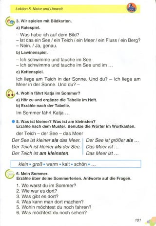 Lektion 5. Natur und Umwelt
3. Wir spielen mit Bildkarten.
a) Ratespiel.
- Was habe ich auf dem Bild?
- Ist das ein See / ein Teich / ein Meer / ein Fluss / ein Berg?
- Nein. / Ja, genau.
b) Lawinenspiel.
- Ich schwimme und tauche im See.
- Ich schwimme und tauche im See und im ...
c) Kettenspiel.
Ich liege am Teich in der Sonne. Und du? - Ich liege am
Meer in der Sonne. Und du? -
4. Wohin fährt Katja im Sommer?
a) Hör zu und ergänze die Tabelle im Heft.
b) Erzähle nach der Tabelle.
Im Sommer fährt Katja ...
# 5 . Was ist kleiner? Was ist am kleinsten?
Erzähle nach dem Muster. Benutze die Wörter im Wortkasten.
der Teich - der See - das Meer
Der See ist kleiner als das Meer.
Der Teich ist kleiner als der See.
Der Teich ist am kleinsten.
Der See ist größer als ...
Das Meer is t...
Das Meer is t...
klein • groß • warm • kalt • schön
6. Mein Sommer.
Erzähle über deine Sommerferien. Antworte auf die Fragen.
1. Wo warst du im Sommer?
2. Wie war es dort?
3. Was gibt es dort?
4. Was kann man dort machen?
5. Wohin möchtest du noch fahren?
6. Was möchtest du noch sehen?
101 m
 