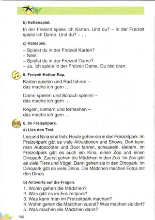 b) Kettenspiel.
In der Freizeit spiele ich Karten. Und du? - In der Freizeit
spiele ich Dame. Und du? - ...
c) Ratespiel.
- Spielst du in der Freizeit Karten?
- Nein.
- Spielst du in der Freizeit Dame?
- Ja. Ich spiele in der Freizeit Dame. Du bist dran.
5. Freizeit-Ketten-Rap.
Karten spielen und Rad fahren -
das mache ich gern ...
Dame spielen und Schach spielen -
das mache ich gern ...
Kegeln, klettern und fernsehen -
das mache ich gern ...
6. Im Freizeitpark.
a) Lies den Text.
Lea und Nina sind froh. Heute gehen sie in den Freizeitpark. Im
Freizeitpark gibt es viele Attraktionen und Shows. Dort kann
man Autoscooter und Boot fahren, schaukeln, klettern. Im
Freizeitpark gibt es auch ein Kino, einen Zoo und einen
Dinopark. Zuerst gehen die Mädchen in den Zoo. Im Zoo gibt
es viele Tiere und Vögel. Dann gehen sie in den Dinopark. Im
Dinopark gibt es viele Dinos. Die Mädchen machen Fotos mit
den Dinos.
b) Antworte auf die Fragen.
1. Wohin gehen die Mädchen?
2. Was gibt es im Freizeitpark?
3. Was kann man im Freizeitpark machen?
4. Wohin gehen die Mädchen zuerst? Was machen sie dort?
5. Was machen die Mädchen dann?
 
