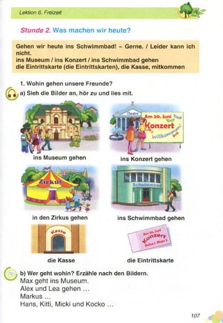 Lektion 6. Freizeit yCL:~'
5ä«
Stunde 2. Was machen wir heute?
Gehen wir heute ins Schwimmbad! - Gerne. / Leider kann ich
nicht.
ins Museum / ins Konzert / ins Schwimmbad gehen
die Eintrittskarte (die Eintrittskarten), die Kasse, mitkommen
1. Wohin gehen unsere Freunde?
a) Sieh die Bilder an, hör zu und lies mit.
ins Konzert gehen
Schwimmbad
die Kasse die Eintrittskarte
b) Wer geht wohin? Erzähle nach den Bildern.
Max geht ins Museum.
Alex und Lea gehen ...
Markus ...
Hans, Kitti, Micki und Kocko ...
ins Museum gehen
ins Schwimmbad gehen
’BPI
107
 