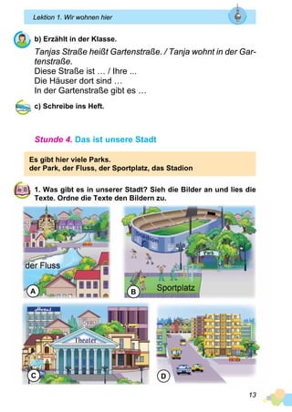 13
Lektion 1. Wir wohnen hier
b) Erzählt in der Klasse.
Tanjas Straße heißt Gartenstraße. / Tanja wohnt in der Gar­
tenstraße.
Diese Straße ist … / Ihre ...
Die Häuser dort sind …
In der Gartenstraße gibt es …
c) Schreibe ins Heft.
Stunde 4. Das ist unsere Stadt
Es gibt hier viele Parks.
der Park, der Fluss, der Sportplatz, das Stadion
1. Was gibt es in unserer Stadt? Sieh die Bilder an und lies die
Texte. Ordne die Texte den Bildern zu.
A B
C D
 