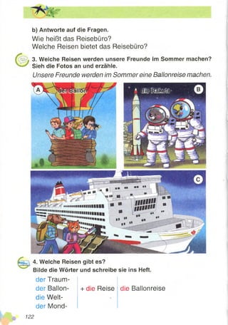 b) Antworte auf die Fragen.
Wie heißt das Reisebüro?
Weiche Reisen bietet das Reisebüro?
3. Weiche Reisen werden unsere Freunde im Sommer machen?
Sieh die Fotos an und erzähle.
Unsere Freunde werden im Sommer eine Ballonreise machen.
[aiSiRiKete!derlBallon
4. Welche Reisen gibt es?
Bilde die Wörter und schreibe sie ins Heft.
der Traum-
+ die Reiseder Ballon-
die Welt-
der Mond-
die Ballonreise
 