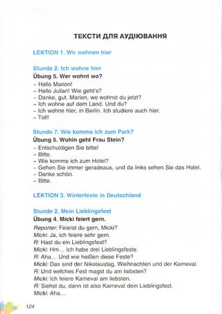 ТЕКСТИ ДЛЯ АУДІЮВАННЯ
LEKTION 1. Wir wohnen hier
Stunde 2. Ich wohne hier
Übung 5. Wer wohnt wo?
- Hallo Marion!
- Hallo Julian! Wie geht’s?
- Danke, gut. Marion, wo wohnst du jetzt?
- Ich wohne auf dem Land. Und du?
- Ich wohne hier, in Berlin. Ich studiere auch hier.
- Toll!
Stunde 7. Wie komme ich zum Park?
Übung 5. Wohin geht Frau Stein?
- Entschuldigen Sie bitte!
- Bitte.
- Wie komme ich zum Hotel?
- Gehen Sie immer geradeaus, und da links sehen Sie das Hotel.
- Danke schön.
- Bitte.
LEKTION 3. Winterfeste in Deutschland
Stunde 2. Mein Lieblingsfest
Übung 4. Micki feiert gern.
Reporter: Feierst du gern, Micki?
Micki: Ja, ich feiere sehr gern.
R: Hast du ein Lieblingsfest?
Micki: Hm... Ich habe drei Lieblingsfeste.
R: Aha... Und wie heißen diese Feste?
Micki: Das sind der Nikolaustag, Weihnachten und der Karneval.
R: Und welches Fest magst du am liebsten?
Micki: Ich feiere Karneval am liebsten.
R: Siehst du, dann ist also Karneval dein Lieblingsfest.
Micki: Aha...
 