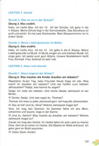 LEKTION 4. Schule
Stunde 3. Was ist wo in der Schule?
Übung 3. Max erzählt.
Hallo, ich heiße Max. Ich bin 10. Ich bin Schüler. Ich gehe in die
4. Klasse. Meine Schule liegt in der Sonnenstraße. Das Schulhaus ist
groß und schön. Es hat zwei Stockwerke. Mein Klassenzimmer ist im
ersten Stock.
Stunde 4. Meine Lieblingsstunde ist Mathe.
Übung 6. Alex erzählt.
Hallo, ich heiße Alex. Ich bin 12. Ich gehe in die 6. Klasse. Meine
Lieblingsstunde ist Musik. In Musik singen wir und machen Musik. Ich
singe gern. Ich spiele auch gern Gitarre. Unsere Musiklehrerin heißt
Frau Schmidt. Frau Schmidt ist sehr nett.
LEKTION 5. Natur und Umwelt
Stunde 1. Wann beginnt der Winter?
Übung 6. Was machen die Kinder draußen am liebsten?
Reporterin: Guten Tag, liebe Freunde! Heute frage ich alle: Was
macht ihr draußen am liebsten? Und wie heißen eure liebsten
Jahreszeiten? Nadja, was kannst du sagen?
Nadja: Ich rodle am liebsten. Und meine liebste Jahreszeit ist der
Winter.
R: Danke, Nadja. Und was sagst du, Thomas?
Thomas: Ich reise zu jeder Jahreszeit gern. Ich mag alle Jahreszeiten.
R: Das ist toll! Und du, Nina? Welche Jahreszeit magst du?
Nina: Ich mag den Sommer. Im Sommer fahre ich ans Meer,
schwimme und tauche, liege in der Sonne.
R: Und du, Daniel? Was machst du draußen am liebsten? Welche
Jahreszeit magst du?
Daniel: Ich mag den Herbst. Im Herbst fahre ich aufs Land zu meiner
Oma. Dort ist es schön im Herbst. Die Bäume im Wald sind bunt. Ich
gehe gern im Wald spazieren.
R: Vielen Dank, Kinder!
 