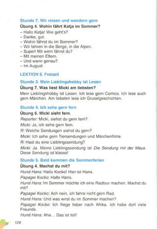 Stunde 7. Wir reisen und wandern gern
Übung 4. Wohin fährt Katja im Sommer?
- Hallo Katja! Wie geht’s?
- Danke, gut.
- Wohin fährst du im Sommer?
- W'ir fahren in die Berge, in die Alpen.
- Super! Mit wem fährst du?
- Mit meinen Eltern.
- Und wann genau?
- Im August.
LEKTION 6. Freizeit
Stunde 3. Mein Lieblingshobby ist Lesen
Übung 7. Was liest Micki am liebsten?
Mein Lieblingshobby ist Lesen. Ich lese gern Comics. Ich lese auch
gern Märchen. Am liebsten lese ich Gruselgeschichten.
Stunde 4. Ich sehe gern fern
Übung 6. Micki sieht fern.
Reporter: Micki, siehst du gern fern?
Micki: Ja, ich sehe gern fern.
R: Welche Sendungen siehst du gern?
Micki: Ich sehe gern Tiersendungen und Märchenfilme.
R: Hast du eine Lieblingssendung?
Micki: Ja. Meine Lieblingssendung ist Die Sendung mit der Maus.
Diese Sendung ist klasse!
Stunde 5. Bald kommen die Sommerferien
Übung 4. Machst du mit?
Hund Hans: Hallo Kocko! Hier ist Hans.
Papagei Kocko: Hallo Hans.
Hund Hans: Im Sommer möchte ich eine Radtour machen. Machst du
mit?
Papagei Kocko: Ach nein, ich fahre nicht gern Rad.
Hund Hans: Und was wirst du im Sommer machen?
Papagei Kocko: Sch fliege lieber nach Afrika. Ich habe dort viele
Freunde.
Hund Hans: Aha... Das ist toll!
 