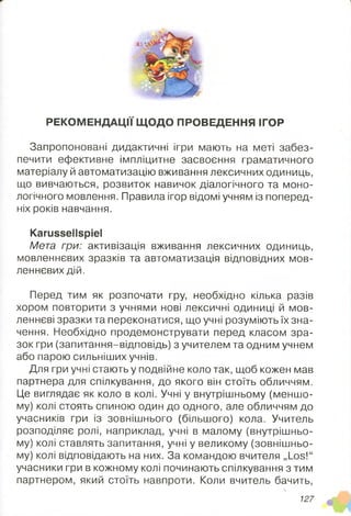 РЕКОМЕНДАЦІЇ ЩОДО ПРОВЕДЕННЯ ІГОР
Запропоновані дидактичні ігри мають на меті забез­
печити ефективне імпліцитне засвоєння граматичного
матеріалу й автоматизацію вживання лексичних одиниць,
що вивчаються, розвиток навичок діалогічного та моно­
логічного мовлення. Правила ігор відомі учням із поперед­
ніх років навчання.
Karussellspiel
Мета гри: активізація вживання лексичних одиниць,
мовленнєвих зразків та автоматизація відповідних мов­
леннєвих дій.
Перед тим як розпочати гру, необхідно кілька разів
хором повторити з учнями нові лексичні одиниці й мов­
леннєві зразки та переконатися, що учні розуміють їх зна­
чення. Необхідно продемонструвати перед класом зра­
зок гри (запитання-відповідь) з учителем та одним учнем
або парою сильніших учнів.
Для гри учні стають у подвійне коло так, щоб кожен мав
партнера для спілкування, до якого він стоїть обличчям.
Це виглядає як коло в колі. Учні у внутрішньому (меншо­
му) колі стоять спиною один до одного, але обличчям до
учасників гри із зовнішнього (більшого) кола. Учитель
розподіляє ролі, наприклад, учні в малому (внутрішньо­
му) колі ставлять запитання, учні у великому (зовнішньо­
му) колі відповідають на них. За командою вчителя „Los!“
учасники гри в кожному колі починають спілкування з тим
партнером, який стоїть навпроти. Коли вчитель бачить,
127
 