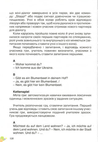 що міні-діалог завершено в усіх парах, він дає коман­
ду: „Stopp!“ або подає сигнал дзвіночком чи іграшкою-
пищалкою. Учні в обох колах роблять крок відповідно
ліворуч або праворуч так, щоб кола рухалися в протилеж­
них напрямках і кожен учасник отримав нового партнера
для діалогу.
Коли карусель пройшла повне коло й учні знову зупи­
нилися напроти своїх перших партнерів по спілкуванню,
ролі учнів зовнішнього та внутрішнього кіл міняються (за­
питання починають ставити учні з іншого кола).
Якщо передбачено і запитання, і відповідь кожного
учасника гри, учитель повинен визначити, учасники з
якого кола починають ставити запитання першими.
А
- Woher kommst du?
- Ich komme aus der Ukraine.
В
- Gibt es ein Blumenbeet in deinem Hof?
- Ja, es gibt hier ein Blumenbeet. /
- Nein, es gibt hier kein Blumenbeet.
Kettenspiel
Мета гри: автоматизація навички вживання лексичних
одиниць і мовленнєвих зразків у заданих ситуаціях.
Учитель розпочинає гру, ставлячи запитання. Перший
учень дає відповідь і ставить своє запитання іншому учас­
никові гри, використовуючи поданий учителем зразок.
Гра продовжується ланцюжком.
А
Möchtest du auf dem Land wohnen? - Ja, ich möchte auf
dem Land wohnen. Und du? - Nein, ich möchte in der Stadt
wohnen. Und du? - ...
128
 