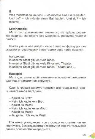 в
Was möchtest du kaufen? - Ich möchte eine Pizza kaufen.
Und du? - Ich möchte einen Ball kaufen. Und du? - Ich
möchte ...
Lawinenspiel
Мета гри: узагальнення вивченого матеріалу, розви­
ток навички монологічного мовлення, розвиток уваги й
пам’яті.
Кожен учень має додати своє слово чи фразу до вже
сказаного товаришами й повторити весь набір лексики.
Наприклад:
In unserer Stadtgibt es viele Kinos.
In unserer Stadtgibt es viele Kinos und Theater.
In unserer Stadtgibt es viele Kinos, Theater und ...
Ratespiel
Мета гри: активізація вживання в мовленні лексичних
одиниць і граматичних структур.
Один із гравців задумує предмет, дію тощо, а інші грав­
ці намагаються відгадати.
- Kaufst du Brot?
- Nein, ich kaufe kein Brot.
- Kaufst du Milch?
- Nein, ich kaufe keine Milch.
- Kaufst du Müsli?
- Ja, genau. Ich kaufe Müsli.
Гра може ускладнюватися з огляду на ступінь навче-
ності учнів. Замість запитання ведучий або вчитель може
давати опис особи чи предмета.
129
 