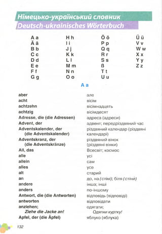 г.
і
Німецько-український словник
'Deutsch-ukrainisches Wörterbuch
А а
Ä ä
В b
C c
Dd
Е е
F f
G g
aber
acht
achtzehn
achtzig
Adresse, die (die Adressen)
Advent, der
Adventskalender, der
(die Adventskalender)
Adventskranz, der
(die Adventskränze)
All, das
alle
allein
alles
alt
an
andere
anders
Antwort, die (die Antworten)
antworten
anziehen;
Ziehe die Jacke an!
Apfel, der (die Äpfel)
І І
J j
K k
L I
M m
N n
O o
0 6
Р р
О я
Р г
З є
В
Т І
и и
А а
але
вісім
вісімнадцять
вісімдесят
адреса (адреси)
адвент; передріздвяний час
різдвяний календар (різдвяні
календарі)
різдвяний вінок
(різдвяні вінки)
Всесвіт; космос
усі
сам
усе
старий
до, на ( стіні); біля (стіни)
інша; інші
по-іншому
відповідь (відповіді)
відповідати
одягати;
Одягни куртку!
яблуко(яблука)
Ü ü
V v
W w
Х х
Y y
Z z
132
 