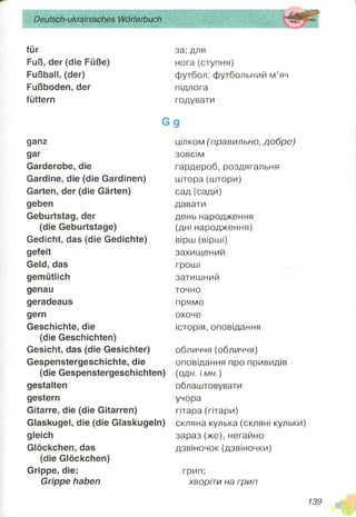 Deutsch-ukrainisches Wörterbuch
für
Fuß, der (die Füße)
Fußball, (der)
Fußboden, der
füttern
G
ganz
gar
Garderobe, die
Gardine, die (die Gardinen)
Garten, der (die Gärten)
geben
Geburtstag, der
(die Geburtstage)
Gedicht, das (die Gedichte)
gefeit
Geld, das
gemütlich
genau
geradeaus
gern
Geschichte, die
(die Geschichten)
Gesicht, das (die Gesichter)
Gespenstergeschichte, die
(die Gespenstergeschichten)
gestalten
gestern
Gitarre, die (die Gitarren)
Glaskugel, die (die Glaskugeln)
gleich
Glöckchen, das
(die Glöckchen)
Grippe, die;
Grippe haben
за; для
нога(ступня)
футбол; футбольний м’яч
підлога
годувати
9
цілком (правильно, добре)
зовсім
гардероб, роздягальня
штора(штори)
сад (сади)
давати
день народження
(дні народження)
вірш (вірші)
захищений
гроші
затишний
точно
прямо
охоче
історія, оповідання
обличчя(обличчя)
оповідання про привидів
(одн. і ми.)
облаштовувати
учора
гітара (гітари)
скляна кулька (скляні кульки)
зараз (же), негайно
дзвіночок (дзвіночки)
грип;
хворіти на грип
139
 