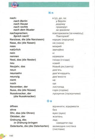 nach:
nach Berlin
nach Hause
nach rechts
nach dem Muster
nachsprechen;
Sprich nach!
Narzisse, die (die Narzissen)
Nase, die (die Nasen)
nass
natürlich
nein
nennen
Nest, das (die Nester)
neu
Neujahr, das
neun
neunzehn
neunzig
nicht
noch
November, der
Nuss, die (die Nüsse)
Nussknacker, der
(die Nussknacker)
O
öffnen
ohne
Ohr, das (die Ohren)
Oktober, der
Ordnung, die;
in Ordnung bringen
Osterkarte, die (die Osterkarten)
в (у), до, за:
у Берлін
додому
праворуч
за зразком
повторювати (за кимось);
Повторюй!
нарцис (нарциси)
ніс (носи)
мокрий
звичайно
ні
називати
гніздо (гнізда)
новий
Новий рік (свято)
дев’ять
дев’ятнадцять
дев’яносто
не
ще
листопад
горіх (горіхи)
лускунчик (лускунчики)
відчиняти; відкривати
без
вухо (вуха)
жовтень
лад;
наводити лад
великодня листівка
(листівки)
146
 