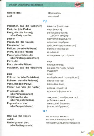 Deutsch-ukrainisches Wörterbuch
Ostern (das)
oval
Великдень
овальний
P p
Päckchen, das (die Päckchen)
Park, der (die Parks)
Party, die (die Partys);
eine Party machen
passen
Pause, die (die Pausen)
Pausenhof, der
Pelikan, der (die Pelikane)
Pferd, das (die Pferde)
Piratengeschichte, die
(die Piratengeschichten)
Pizza, die
Platz, der (die Plätze)
Plätzchen, das (die Plätzchen)
plus
Polizist, der (die Polizisten)
Pullover, der (die Pullover)
Pony, das (die Ponys)
Poster, das / der (die Poster)
Prinzessin, die
(die Prinzessinnen)
Projektwoche, die
(die Projektwochen)
Puppenhaus, das
(die Puppenhäuser)
Rad, das (die Räder)
radeln
Radiergummi, der;
(die Radiergummis)
пакетик(пакетики)
парк(парки)
вечірка (вечірки);
робити вечірку
пасувати; підходити
перерва(перерви)
двір для ігор (при школі)
пелікан (пелікани)
кінь (коні)
оповідання про піратів
піца
площа (площі)
печиво (готують перед
Різдвом)
плюс
поліцейський (поліцейські)
светр (светри)
поні (одн. і мн.)
плакат(плакати)
принцеса(принцеси)
тиждень (тижні) проектної
роботи в школі
ляльковий будинок
(лялькові будинки)
R г
велосипед; колесо
кататися на велосипеді
гумка (гумки) для витирання
147
щшшш
 