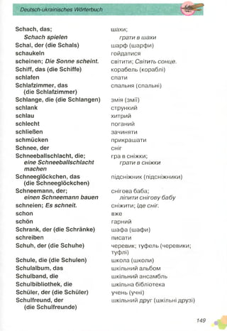 Schach, das;
Schach spielen
Schal, der (die Schals)
schaukeln
scheinen; Die Sonne scheint.
Schiff, das (die Schiffe)
schlafen
Schlafzimmer, das
(die Schlafzimmer)
Schlange, die (die Schlangen)
schlank
schlau
schlecht
schließen
schmücken
Schnee, der
Schneeballschlacht, die;
eine Schneeballschlacht
machen
Schneeglöckchen, das
(die Schneeglöckchen)
Schneemann, der;
einen Schneemann bauen
schneien; Es schneit.
schon
schön
Schrank, der (die Schränke)
schreiben
Schuh, der (die Schuhe)
Schule, die (die Schulen)
Schulalbum, das
Schulband, die
Schuibibliothek, die
Schüler, der (die Schüler)
Schulfreund, der
(die Schulfreunde)
Deutsch-ukrainisches Wörterbuch
шахи;
грати в шахи
шарф (шарфи)
гойдатися
світити; Світить сонце.
корабель (кораблі)
спати
спальня (спальні)
змія (змії)
стрункий
хитрий
поганий
зачиняти
прикрашати
сніг
гра в сніжки;
грати в сніжки
підсніжник (підсніжники)
снігова баба;
ліпити снігову бабу
сніжити; Іде сніг.
вже
гарний
шафа (шафи)
писати
черевик; туфель (черевики;
туфлі)
школа (школи)
шкільний альбом
шкільний ансамбль
шкільна бібліотека
учень (учні)
шкільний друг (шкільні друзі)
 