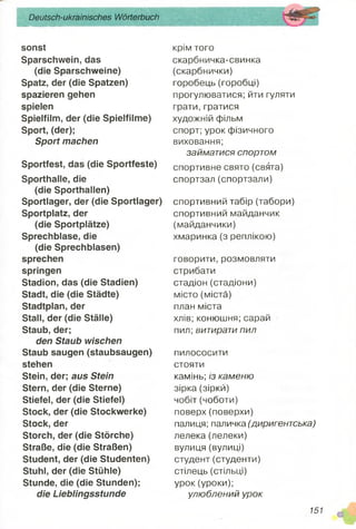 Deutsch-ukrainisches Wörterbuch
sonst
Sparschwein, das
(die Sparschweine)
Spatz, der (die Spatzen)
spazieren gehen
spielen
Spielfilm, der (die Spielfilme)
Sport, (der);
Sport machen
Sportfest, das (die Sportfeste)
Sporthalle, die
(die Sporthallen)
Sportlager, der (die Sportlager)
Sportplatz, der
(die Sportplätze)
Sprechblase, die
(die Sprechblasen)
sprechen
springen
Stadion, das (die Stadien)
Stadt, die (die Städte)
Stadtplan, der
Stall, der (die Ställe)
Staub, der;
den Staub wischen
Staub saugen (staubsaugen)
stehen
Stein, der; aus Stein
Stern, der (die Sterne)
Stiefel, der (die Stiefel)
Stock, der (die Stockwerke)
Stock, der
Storch, der (die Störche)
Straße, die (die Straßen)
Student, der (die Studenten)
Stuhl, der (die Stühle)
Stunde, die (die Stunden);
die Lieblingsstunde
крім того
скарбничка-свинка
(скарбнички)
горобець (горобці)
прогулюватися; йти гуляти
грати, гратися
художній фільм
спорт; урок фізичного
виховання;
займатися спортом
спортивне свято (свята)
спортзал(спортзали)
спортивний табір (табори)
спортивний майданчик
(майданчики)
хмаринка (з реплікою)
говорити, розмовляти
стрибати
стадіон (стадіони)
місто (міста)
план міста
хлів; конюшня; сарай
пил; витирати пил
пилососити
стояти
камінь; із каменю
зірка (зірки)
чобіт (чоботи)
поверх(поверхи)
палиця; паличка (диригентська)
лелека(лелеки)
вулиця (вулиці)
студент (студенти)
стілець (стільці)
урок (уроки);
улюблений урок
151 Ш
 