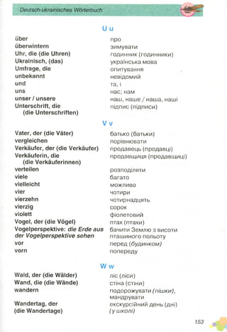 Deutsch-ukrainisches Wörterbuch
U u
über
überwintern
Uhr, die (die Uhren)
Ukrainisch, (das)
Umfrage, die
unbekannt
und
uns
unser / unsere
Unterschrift, die
(die Unterschriften)
про
зимувати
годинник (годинники)
українська мова
опитування
невідомий
та, і
нас; нам
наш, наше / наша, наші
підпис (підписи)
V v
Vater, der (die Väter)
vergleichen
Verkäufer, der (die Verkäufer)
Verkäuferin, die
(die Verkäuferinnen)
verteilen
viele
vielleicht
vier
vierzehn
vierzig
violett
Vogel, der (die Vögel)
Vogelperspektive: die Erde aus
der Vogelperspektive sehen
vor
vorn
батько (батьки)
порівнювати
продавець (продавці)
продавщиця (продавщиці)
розподіляти
багато
можливо
чотири
чотирнадцять
сорок
фіолетовий
птах(птахи)
бачити Землю з висоти
пташиного польоту
перед (будинком)
попереду
Wald, der (die Wälder)
Wand, die (die Wände)
wandern
Wandertag, der
(die Wandertage)
Л/ м/
ліс (ліси)
стіна (стіни)
подорожувати (пішки),
мандрувати
екскурсійний день (дні)
(у школі)
 