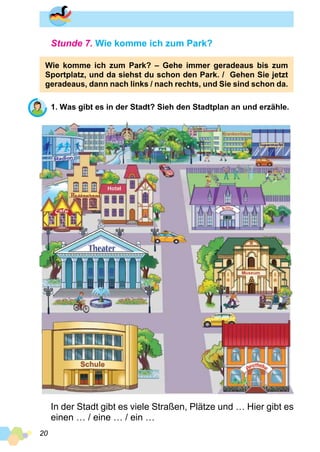 20
Stunde 7. Wie komme ich zum Park?
Wie komme ich zum Park? – Gehe immer geradeaus bis zum
Sportplatz, und da siehst du schon den Park. / Gehen Sie jetzt
geradeaus, dann nach links / nach rechts, und Sie sind schon da.
1. Was gibt es in der Stadt? Sieh den Stadtplan an und erzähle.
In der Stadt gibt es viele Straßen, Plätze und … Hier gibt es
einen … / eine … / ein …
 
