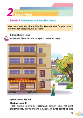23
Unser Haus
Stunde 1. Ich wohne in einem Hochhaus
das Hochhaus, der Stock (die Stockwerke), das Erdgeschoss,
der Hof, der Spielplatz, die Bäckerei
1. Das ist mein Haus.
a) Sieh die Bilder an, hör zu, sprich nach und zeige.
b) Hör zu und lies mit.
Markus erzählt:
– Ich wohne in einem Hochhaus. Unser Haus hat acht
Stockwerke. Ich wohne im 5. Stock. Im Erdgeschoss gibt
 