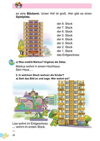 24
es eine Bäckerei. Unser Hof ist groß. Hier gibt es einen
Spielplatz.
der 8. Stock
der 7. Stock
der 6. Stock
der 5. Stock
der 4. Stock
der 3. Stock
der 2. Stock
der 1. Stock
das Erdgeschoss
c) Was erzählt Markus? Ergänze die Sätze.
Markus wohnt in einem Hochhaus.
Sein Haus …
2. In welchem Stock wohnen die Kinder?
a) Sieh das Bild an und sage: Wer wohnt wo?
Lisa wohnt im Erdgeschoss.
… wohnt im ersten Stock.
…
 