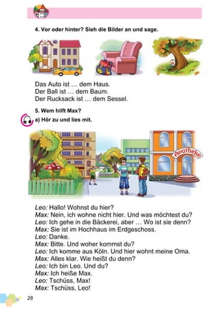28
4. Vor oder hinter? Sieh die Bilder an und sage.
Das Auto ist … dem Haus.
Der Ball ist … dem Baum.
Der Rucksack ist … dem Sessel.
5. Wem hilft Max?
a) Hör zu und lies mit.
Leo: Hallo! Wohnst du hier?
Max: Nein, ich wohne nicht hier. Und was möchtest du?
Leo: Ich gehe in die Bäckerei, aber … Wo ist sie denn?
Max: Sie ist im Hochhaus im Erdgeschoss.
Leo: Danke.
Max: Bitte. Und woher kommst du?
Leo: Ich komme aus Köln. Und hier wohnt meine Oma.
Max: Alles klar. Wie heißt du denn?
Leo: Ich bin Leo. Und du?
Max: Ich heiße Max.
Leo: Tschüss, Max!
Max: Tschüss, Leo!
 