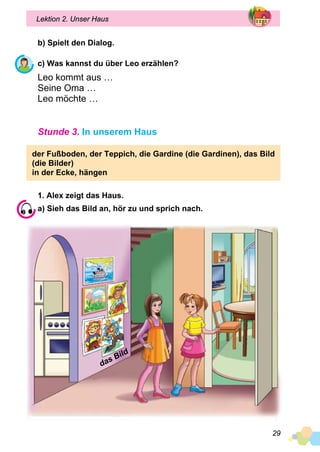 29
Lektion 2. Unser Haus
b) Spielt den Dialog.
c) Was kannst du über Leo erzählen?
Leo kommt aus …
Seine Oma …
Leo möchte …
Stunde 3. In unserem Haus
der Fußboden, der Teppich, die Gardine (die Gardinen), das Bild
(die Bilder)
in der Ecke, hängen
1. Alex zeigt das Haus.
a) Sieh das Bild an, hör zu und sprich nach.
das Bild
 