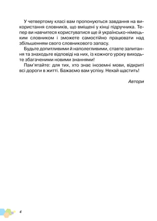 4
У четвертому класі вам пропонуються завдання на ви-
користання словників, що вміщені у кінці підручника. Те-
пер ви навчитеся користуватися ще й українсько-німець-
ким словником і зможете самостійно працювати над
збільшенням свого словникового запасу.
Будьте допитливими й наполегливими, ставте запитан-
ня та знаходьте відповіді на них, із кожного уроку виходь-
те збагаченими новими знаннями!
Пам’ятайте: для тих, хто знає іноземні мови, відкриті
всі дороги в житті. Бажаємо вам успіху. Нехай щастить!
Автори
 