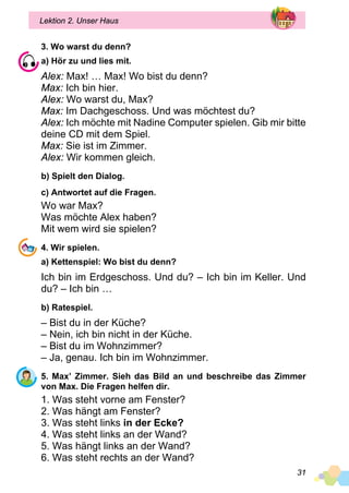 31
Lektion 2. Unser Haus
3. Wo warst du denn?
a) Hör zu und lies mit.
Alex: Max! … Max! Wo bist du denn?
Max: Ich bin hier.
Alex: Wo warst du, Max?
Max: Im Dachgeschoss. Und was möchtest du?
Alex: Ich möchte mit Nadine Computer spielen. Gib mir bitte
deine CD mit dem Spiel.
Max: Sie ist im Zimmer.
Alex: Wir kommen gleich.
b) Spielt den Dialog.
c) Antwortet auf die Fragen.
Wo war Max?
Was möchte Alex haben?
Mit wem wird sie spielen?
4. Wir spielen.
a) Kettenspiel: Wo bist du denn?
Ich bin im Erdgeschoss. Und du? – Ich bin im Keller. Und
du? – Ich bin …
b) Ratespiel.
– Bist du in der Küche?
– Nein, ich bin nicht in der Küche.
– Bist du im Wohnzimmer?
– Ja, genau. Ich bin im Wohnzimmer.
5. Max’ Zimmer. Sieh das Bild an und beschreibe das Zimmer
von Max. Die Fragen helfen dir.
1. Was steht vorne am Fenster?
2. Was hängt am Fenster?
3. Was steht links in der Ecke?
4. Was steht links an der Wand?
5. Was hängt links an der Wand?
6. Was steht rechts an der Wand?
 