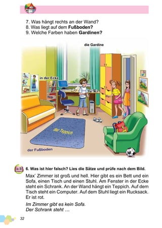 32
6. Was ist hier falsch? Lies die Sätze und prüfe nach dem Bild.
Max’ Zimmer ist groß und hell. Hier gibt es ein Bett und ein
Sofa, einen Tisch und einen Stuhl. Am Fenster in der Ecke
steht ein Schrank. An der Wand hängt ein Teppich. Auf dem
Tisch steht ein Computer. Auf dem Stuhl liegt ein Rucksack.
Er ist rot.
Im Zimmer gibt es kein Sofa.
Der Schrank steht …
die Gardine
in der Ecke
7. Was hängt rechts an der Wand?
8. Was liegt auf dem Fußboden?
9. Welche Farben haben Gardinen?
 