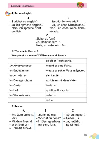 35
Lektion 2. Unser Haus
4. Karussellspiel.
A
– Sprichst du english?
– Ja, ich spreche english. /
Nein, ich spreche nicht
english.
B
– Isst du Schokolade?
– Ja, ich esse Schokolade. /
Nein, ich esse keine Scho­
kolade.
C
– Siehst du fern?
– Ja, ich sehe fern. /
Nein, ich sehe nicht fern.
5. Was macht Max wo?
Was passt zusammen? Wähle aus und lies vor.
spielt er Tischtennis.
Im Kinderzimmer macht er eine Party.
Im Badezimmer macht er seine Hausaufgaben.
In der Küche sieht er fern.
Im Dachgeschoss spricht er mit dem Vater.
Im Garten badet er.
Im Hof spielt er Computer.
Im Wohnzimmer radelt er.
isst er.
6. Reime.
A 	 B	 C
– Mit wem sprichst
du?
– Mit dem Freund.
– Wie heißt er?
– Er heißt Arnold.
– Siehst du mich?
– Wo bist du denn?
– Im Dachgeschoss.
Ich sehe fern.
– Isst du Kuchen?
– Lieber Eis.
– Ja, natürlich.
Es ist heiß.
 