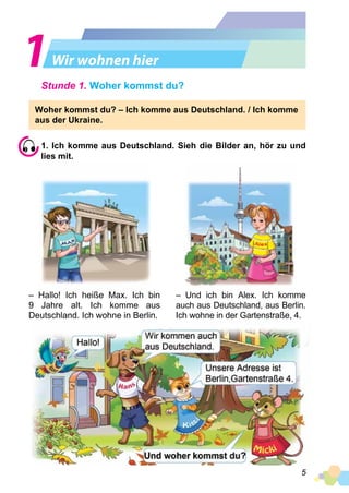 5
Wir wohnen hier
Stunde 1. Woher kommst du?
Woher kommst du? – Ich komme aus Deutschland. / Ich komme
aus der Ukraine.
1. Ich komme aus Deutschland. Sieh die Bilder an, hör zu und
lies mit.
– Hallo! Ich heiße Max. Ich bin
9 Jahre alt. Ich komme aus
Deutschland. Ich wohne in Berlin.
– Und ich bin Alex. Ich komme
auch aus Deutschland, aus Berlin.
Ich wohne in der Gartenstraße, 4.
 