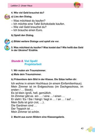 43
Lektion 2. Unser Haus
4. Wie viel Geld brauchst du?
a) Lies den Dialog.
– Was möchtest du kaufen?
– Ich möchte eine Tafel Schokolade kaufen.
– Wie viel Geld brauchst du?
– Ich brauche einen Euro.
b) Spielt den Dialog.
c) Bildet weitere Dialoge und spielt sie vor.
5. Was möchtest du kaufen? Was kostet das? Wie heißt das Geld
in der Ukraine? Erzähle.
Stunde 8. Viel Spaß!
Projektarbeit
1. Wir malen ein Traumzimmer.
a) Male dein Traumzimmer.
b) Präsentiere dein Bild in der Klasse. Die Sätze helfen dir:
Ich wohne in einem Hochhaus (in einem Einfamilienhaus).
Mein Zimmer ist im Erdgeschoss (im Dachgeschoss, im
ersten / … Stock).
Es ist klein /groß, hell, gemütlich.
Im Zimmer gibt es ein … / eine …/ einen …
Er steht / Es / Sie / hängt / liegt in … / an … / auf …
Mein Sofa ist grün (rot, …) .
Die Gardinen sind …
Der Teppich ist …
Mein Zimmer ist schön.
2. Macht aus euren Bildern eine Klassengalerie.
 
